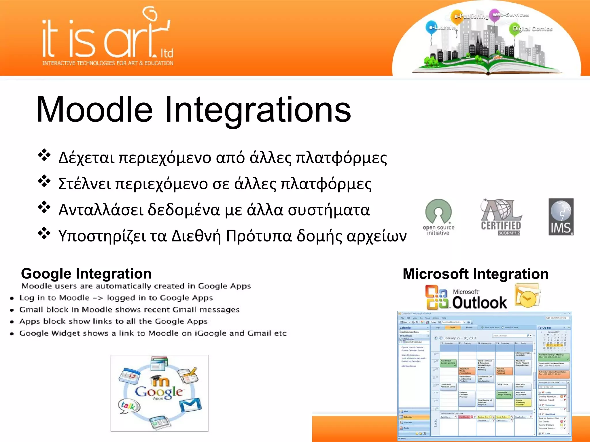 Moodle Integrations
     Δέχεται περιεχόμενο από άλλες πλατφόρμες
     Στέλνει περιεχόμενο σε άλλες πλατφόρμες
     Ανταλλάσει δεδομένα με άλλα συστήματα
     Υποστηρίζει τα Διεθνή Πρότυπα δομής αρχείων

Google Integration                              Microsoft Integration
 