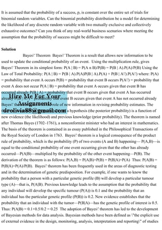 It is assumed that the probability of a success, p, is constant over the entire set of trials for
binomial random variables. Can the binomial probability distribution be a model for determining
the likelihood of any discrete random variable with two mutually exclusive and collectively
exhaustive outcomes? Can you think of any real-world business scenarios where meeting the
assumption that the probability of success might be difficult to meet?
Solution
Bayes' Theorem Bayes' Theorem is a result that allows new information to be
used to update the conditional probability of an event. Using the multiplication rule, gives
Bayes' Theorem in its simplest form: P(A | B) = P(A n B)/P(B) = P(B | A).P(A)/P(B) Using the
Law of Total Probability: P(A | B) = P(B | A).P(A)P(B | A).P(A) + P(B | A').P(A') where: P(A)
= probability that event A occurs P(B) = probability that event B occurs P(A') = probability that
event A does not occur P(A | B) = probability that event A occurs given that event B has
occurred already P(B | A) = probability that event B occurs given that event A has occurred
already P(B | A') = probability that event B occurs given that event A has not occurred already
Bayes' theorem deals with the role of new information in revising probability estimates. The
theorem assumes that the probability of a hypothesis (the posterior probability) is a function of
new evidence (the likelihood) and previous knowledge (prior probability). The theorem is named
after Thomas Bayes (1702–1761), a nonconformist minister who had an interest in mathematics.
The basis of the theorem is contained in as essay published in the Philosophical Transactions of
the Royal Society of London in 1763. Bayes' theorem is a logical consequence of the product
rule of probability, which is the probability (P) of two events (A and B) happening— P(A,B)—is
equal to the conditional probability of one event occurring given that the other has already
occurred—P(A|B)—multiplied by the probability of the other event happening—P(B). The
derivation of the theorem is as follows: P(A,B) = P(A|B)×P(B) = P(B|A)×P(A) Thus: P(A|B) =
P(B|A)×P(A)/P(B). Bayes' theorem has been frequently used in the areas of diagnostic testing
and in the determination of genetic predisposition. For example, if one wants to know the
probability that a person with a particular genetic profile (B) will develop a particular tumour
type (A)—that is, P(A|B). Previous knowledge leads to the assumption that the probability that
any individual will develop the specific tumour (P(A)) is 0.1 and the probability that an
individual has the particular genetic profile (P(B)) is 0.2. New evidence establishes that the
probability that an individual with the tumor—P(B|A)—has the genetic profile of interest is 0.5.
Thus: P(A|B) = 0.1×0.5/0.2 = 0.25 The adoption of Bayes' theorem has led to the development
of Bayesian methods for data analysis. Bayesian methods have been defined as "the explicit use
of external evidence in the design, monitoring, analysis, interpretation and reporting" of studies
 