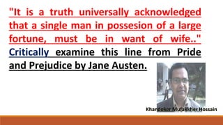 "It is a truth universally acknowledged
that a single man in possesion of a large
fortune, must be in want of wife.."
Critically examine this line from Pride
and Prejudice by Jane Austen.
Khandoker Mufakkher Hossain
 