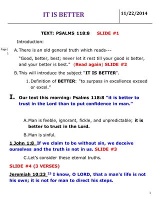 IT IS BETTER 11/22/2014
1
Page |
1
TEXT: PSALMS 118:8 SLIDE #1
Introduction:
A.There is an old general truth which reads---
“Good, better, best; never let it rest till your good is better,
and your better is best.” (Read again) SLIDE #2
B.This will introduce the subject “IT IS BETTER”.
1. Definition of BETTER: “to surpass in excellence exceed
or excel.”
I. Our text this morning: Psalms 118:8 “it is better to
trust in the Lord than to put confidence in man.”
A.Man is feeble, ignorant, fickle, and unpredictable; it is
better to trust in the Lord.
B.Man is sinful.
1 John 1:8 If we claim to be without sin, we deceive
ourselves and the truth is not in us. SLIDE #3
C.Let’s consider these eternal truths.
SLIDE #4 (3 VERSES)
Jeremiah 10:23 23
I know, O LORD, that a man's life is not
his own; it is not for man to direct his steps.
 