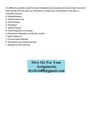 It is difficult to quantify a value for certain biological and ecosystem services provided, but one of
these specific services gives you the ability to increase your overall grade in this class. A.
Pollination Services
B. Habitat/Refuges
C. Genetic Resources
D. Soil Formation
E. Recreation
F. Nutrient Cycling
G. Water Regulation and Supply
H. Disturbance Regulation and Erosion Control
I. Waste Treatment
J. Food and Raw Materials
K. Atmospheric and Climate Services
L. Biological Control Services
