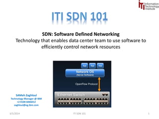 SDN: Software Defined Networking 
Technology that enables data center team to use software to 
efficiently control network resources 
SAMeh Zaghloul 
Technology Manager @ IBM 
+2 0100 6066012 
zaghloul@eg.ibm.com 
9/1/2014 SDN 101 1 
 