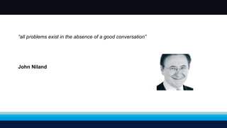 “ all problems exist in the absence of a good conversation” John Niland 