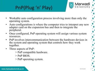 PnP(Plug ‘n’ Play)
• Workable auto configuration process involving more than only the
operating system.
• Auto configurations is where the computer tries to interpret any new
adapter card on the expansion bus and then to integrate the
peripheral.
• Once configured, PnP operating system will assign various system
resources.
• PnP involves intercommunication between the hardware devices in
the system and operating system that controls how they work
together.
• Three aspects of PnP:
> PnP compatible hardware.
> PnP BIOS.
> PnP operating system.
 