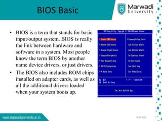 BIOS Basic
• BIOS is a term that stands for basic
input/output system. BIOS is really
the link between hardware and
software in a system. Most people
know the term BIOS by another
name device drivers, or just drivers.
• The BIOS also includes ROM chips
installed on adapter cards, as well as
all the additional drivers loaded
when your system boots up.
 