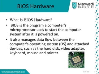 BIOS Hardware
• What Is BIOS Hardware?
• BIOS is the program a computer's
microprocessor uses to start the computer
system after it is powered on.
• It also manages data flow between the
computer's operating system (OS) and attached
devices, such as the hard disk, video adapter,
keyboard, mouse and printer.
 