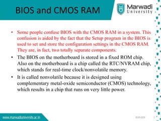 BIOS and CMOS RAM
• Some people confuse BIOS with the CMOS RAM in a system. This
confusion is aided by the fact that the Setup program in the BIOS is
used to set and store the configuration settings in the CMOS RAM.
They are, in fact, two totally separate components.
• The BIOS on the motherboard is stored in a fixed ROM chip.
Also on the motherboard is a chip called the RTC/NVRAM chip,
which stands for real-time clock/nonvolatile memory.
• It is called nonvolatile because it is designed using
complementary metal-oxide semiconductor (CMOS) technology,
which results in a chip that runs on very little power.
 