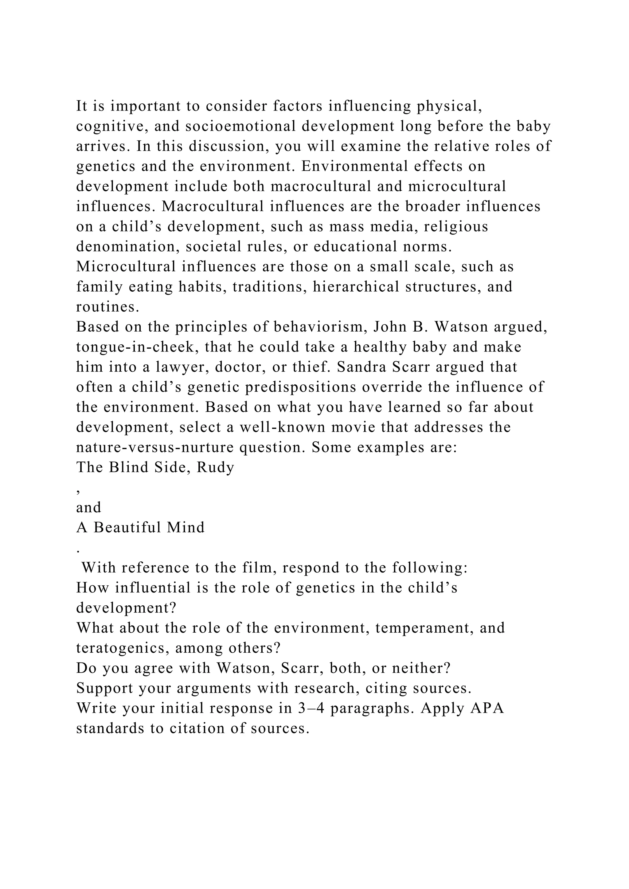 It is important to consider factors influencing physical,
cognitive, and socioemotional development long before the baby
arrives. In this discussion, you will examine the relative roles of
genetics and the environment. Environmental effects on
development include both macrocultural and microcultural
influences. Macrocultural influences are the broader influences
on a child’s development, such as mass media, religious
denomination, societal rules, or educational norms.
Microcultural influences are those on a small scale, such as
family eating habits, traditions, hierarchical structures, and
routines.
Based on the principles of behaviorism, John B. Watson argued,
tongue-in-cheek, that he could take a healthy baby and make
him into a lawyer, doctor, or thief. Sandra Scarr argued that
often a child’s genetic predispositions override the influence of
the environment. Based on what you have learned so far about
development, select a well-known movie that addresses the
nature-versus-nurture question. Some examples are:
The Blind Side, Rudy
,
and
A Beautiful Mind
.
With reference to the film, respond to the following:
How influential is the role of genetics in the child’s
development?
What about the role of the environment, temperament, and
teratogenics, among others?
Do you agree with Watson, Scarr, both, or neither?
Support your arguments with research, citing sources.
Write your initial response in 3–4 paragraphs. Apply APA
standards to citation of sources.