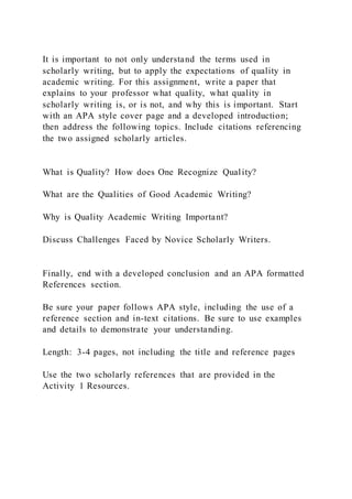 It is important to not only understand the terms used in
scholarly writing, but to apply the expectations of quality in
academic writing. For this assignment, write a paper that
explains to your professor what quality, what quality in
scholarly writing is, or is not, and why this is important. Start
with an APA style cover page and a developed introduction;
then address the following topics. Include citations referencing
the two assigned scholarly articles.
What is Quality? How does One Recognize Quality?
What are the Qualities of Good Academic Writing?
Why is Quality Academic Writing Important?
Discuss Challenges Faced by Novice Scholarly Writers.
Finally, end with a developed conclusion and an APA formatted
References section.
Be sure your paper follows APA style, including the use of a
reference section and in-text citations. Be sure to use examples
and details to demonstrate your understanding.
Length: 3-4 pages, not including the title and reference pages
Use the two scholarly references that are provided in the
Activity 1 Resources.
 