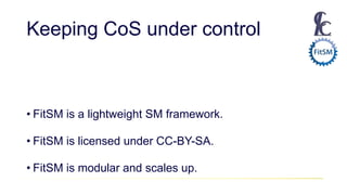 Keeping CoS under control
• FitSM is a lightweight SM framework.
• FitSM is licensed under CC-BY-SA.
• FitSM is modular and scales up.
 