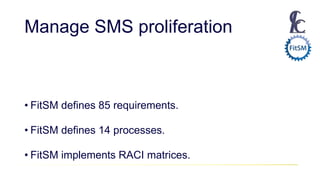 Manage SMS proliferation
• FitSM defines 85 requirements.
• FitSM defines 14 processes.
• FitSM implements RACI matrices.
 