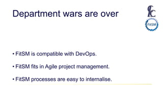 Department wars are over
• FitSM is compatible with DevOps.
• FitSM fits in Agile project management.
• FitSM processes are easy to internalise.
 