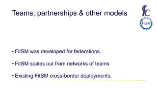 Teams, partnerships & other models
• FitSM was developed for federations.
• FitSM scales out from networks of teams
• Existing FitSM cross-border deployments.
 
