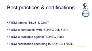 Best practices & certifications
• FitSM adopts ITILv3 & CobiT.
• FitSM is compatible with ISO/IEC 20k & 27k.
• FitSM is auditable against ISO/IEC 9000.
• FitSM certification according to ISO/IEC 17024.
 