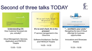 Second of three talks TODAY
Cloud Management, Services,
Application and FINTECH
Theatre
13:05 - 13:30
Software Architecture, DevOps
and FINTECH Theatre
14:05 - 14:30
Understanding CX:
How Customer focussed are
you, actually?
It's no one's fault, it's in the
process!:
IT service management in the
Cloud era
"... and Bob's your uncle.”
Navigating the sea of Cloud
offerings for business
opportunities
Innovations and Showcase
theatre
15:35 – 16:00
 