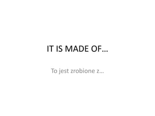 IT IS MADE OF…
To jest zrobione z…
 