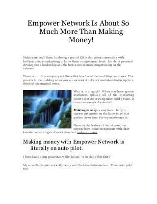 Empower Network Is About So
Much More Than Making
Money!
Making money? Sure, but being a part of EN is also about connecting with
brilliant people and getting to know them on a personal level. It's about personal
development, leadership and the best network marketing training on the
internet.
There is no other company out there that teaches at the level Empower does. The
proof is in the pudding when you see successful network marketers lining up for a
drink of this magical water.
Why is it magical? When you have genius
marketers spilling all of the marketing
secrets that other companies hold private, it
becomes a magical waterfall.
Making money is easy here. But you
cannot put a price on the knowledge that
gushes down from the top masterminds.
Never in the history of the internet has
anyone been more transparent with their
knowledge, strategies of marketing and making money.
Making money with Empower Network is
literally on auto pilot.
I have leads being generated while I sleep. Who else offers that?
My email list is automatically being sent the latest information. It's on auto pilot
too!
 