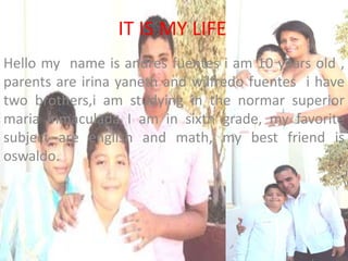 IT IS MY LIFE
Hello my name is andres fuentes i am 10 years old ,
parents are irina yaneth and wilfredo fuentes i have
two brothers,i am studying in the normar superior
maria inmaculada I am in sixth grade, my favorite
subject are english and math, my best friend is
oswaldo.

 