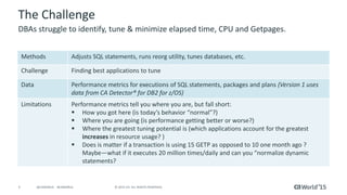 4 © 2015 CA. ALL RIGHTS RESERVED.@CAWORLD #CAWORLD
The Challenge
Methods Adjusts SQL statements, runs reorg utility, tunes databases, etc.
Challenge Finding best applications to tune
Data Performance metrics for executions of SQL statements, packages and plans (Version 1 uses
data from CA Detector® for DB2 for z/OS)
Limitations Performance metrics tell you where you are, but fall short:
 How you got here (is today’s behavior “normal”?)
 Where you are going (is performance getting better or worse?)
 Where the greatest tuning potential is (which applications account for the greatest
increases in resource usage? )
 Does is matter if a transaction is using 15 GETP as opposed to 10 one month ago ?
Maybe—what if it executes 20 million times/daily and can you “normalize dynamic
statements?
DBAs struggle to identify, tune & minimize elapsed time, CPU and Getpages.
 