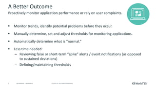 5 © 2015 CA. ALL RIGHTS RESERVED.@CAWORLD #CAWORLD
A Better Outcome
 Monitor trends, identify potential problems before they occur.
 Manually determine, set and adjust thresholds for monitoring applications.
 Automatically determine what is “normal.”
 Less time needed:
– Reviewing false or short-term “spike” alerts / event notifications (as opposed
to sustained deviations)
– Defining/maintaining thresholds
Proactively monitor application performance or rely on user complaints.
 