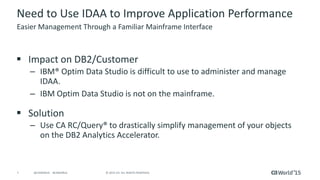 7 © 2015 CA. ALL RIGHTS RESERVED.@CAWORLD #CAWORLD
Need to Use IDAA to Improve Application Performance
 Impact on DB2/Customer
– IBM® Optim Data Studio is difficult to use to administer and manage
IDAA.
– IBM Optim Data Studio is not on the mainframe.
 Solution
– Use CA RC/Query® to drastically simplify management of your objects
on the DB2 Analytics Accelerator.
Easier Management Through a Familiar Mainframe Interface
 