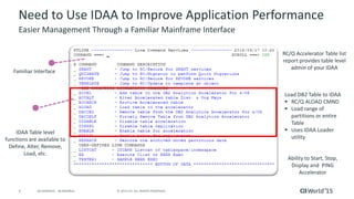 8 © 2015 CA. ALL RIGHTS RESERVED.@CAWORLD #CAWORLD
Need to Use IDAA to Improve Application Performance
Easier Management Through a Familiar Mainframe Interface
IDAA Table level
functions are available to
Define, Alter, Remove,
Load, etc.
Familiar Interface
RC/Q Accelerator Table list
report provides table level
admin of your IDAA
Load DB2 Table to IDAA
 RC/Q ALOAD CMND
 Load range of
partitions or entire
Table
 Uses IDAA Loader
utility
Ability to Start, Stop,
Display and PING
Accelerator
 