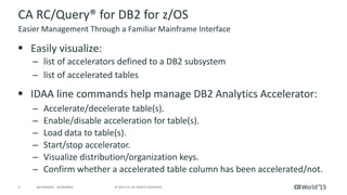 9 © 2015 CA. ALL RIGHTS RESERVED.@CAWORLD #CAWORLD
CA RC/Query® for DB2 for z/OS
 Easily visualize:
– list of accelerators defined to a DB2 subsystem
– list of accelerated tables
 IDAA line commands help manage DB2 Analytics Accelerator:
– Accelerate/decelerate table(s).
– Enable/disable acceleration for table(s).
– Load data to table(s).
– Start/stop accelerator.
– Visualize distribution/organization keys.
– Confirm whether a accelerated table column has been accelerated/not.
Easier Management Through a Familiar Mainframe Interface
 