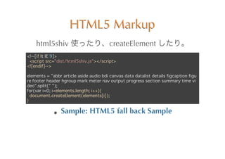 HTML5	
 Markup
    html5shiv	
                          createElement	
 
<!--[if lt IE 9]>
 <script src=/slideshow/it-is-not-html5-but-html5html5/16624152/"dist/html5shiv.js"></script>
<![endif]-->

elements = "abbr article aside audio bdi canvas data datalist details figcaption figu
re footer header hgroup mark meter nav output progress section summary time vi
deo".split(" ");
for(var i=0; i<elements.length; i++){
  document.createElement(elements[i]);
}

                 Sample:	
 HTML5	
 fall	
 back	
 Sample
 