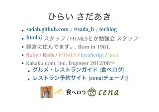 sadah.github.com 	
 /	
  @sada_h 	
 /	
  techlog
html5j 	
      	
 /	
 HTML5                    	
 
                            ,	
 Born	
 in	
 1981.
Ruby	
 /	
 Rails	
 /	
 HTML5	
 /	
 JavaScript	
 /	
 Java
Kakaku.com,	
 Inc.	
 Engineer	
 2012/08
                                  	
 [                     ]
                                      	
 [cena(                )]

                	
                  	
 
 