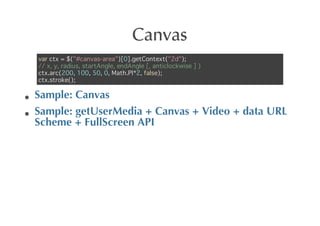 Canvas
var ctx = $("#canvas-area")[0].getContext("2d");
// x, y, radius, startAngle, endAngle [, anticlockwise ] )
ctx.arc(200, 100, 50, 0, Math.PI*2, false);
ctx.stroke();

Sample:	
 Canvas
Sample:	
 getUserMedia	
 +	
 Canvas	
 +	
 Video	
 +	
 data	
 URL
Scheme	
 +	
 FullScreen	
 API
 