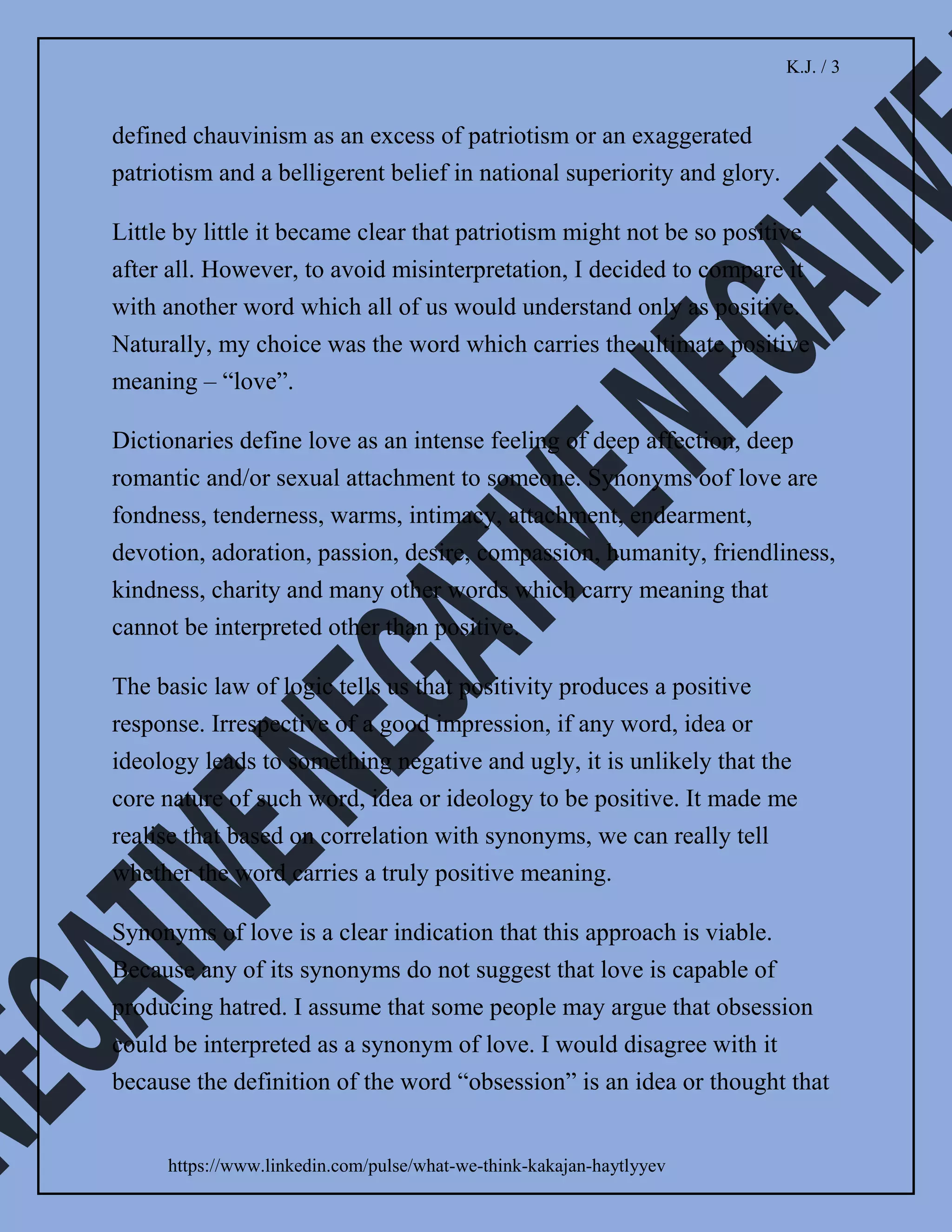 K.J. / 2
https://www.linkedin.com/pulse/what-we-think-kakajan-haytlyyev
Since forever I was told that the word “patriotism” is
nothing but positive. But the current environment
signalled that my understanding of it was in clear
contradiction with the reality. How come it was possible
that such positive term leads to so many negative
consequences. Therefore, I decided to do a little bit of
research and get to the core of this issue.
I started with checking dictionaries. One of the most
common definitions of “patriotism” is devoted love,
support and defence of one’s country, national loyalty.
Wikipedia specifies that patriotism is also understood as
an attachment to a homeland. This attachment can be
viewed in terms of different features relating to one’s
homeland, including ethnic, cultural, political, or
historical aspects.
I noticed something which I read many times before but
never paid attention to it. All dictionaries also indicate
“nationalism” or “chauvinism” are synonyms of
“patriotism”.
James Paul, professor of globalisation and cultural
diversity at Western Sydney University identified
nationalism as a complex and multidimensional concept
that oriented towards developing and maintaining a
national identity based on shared characteristics such as
 