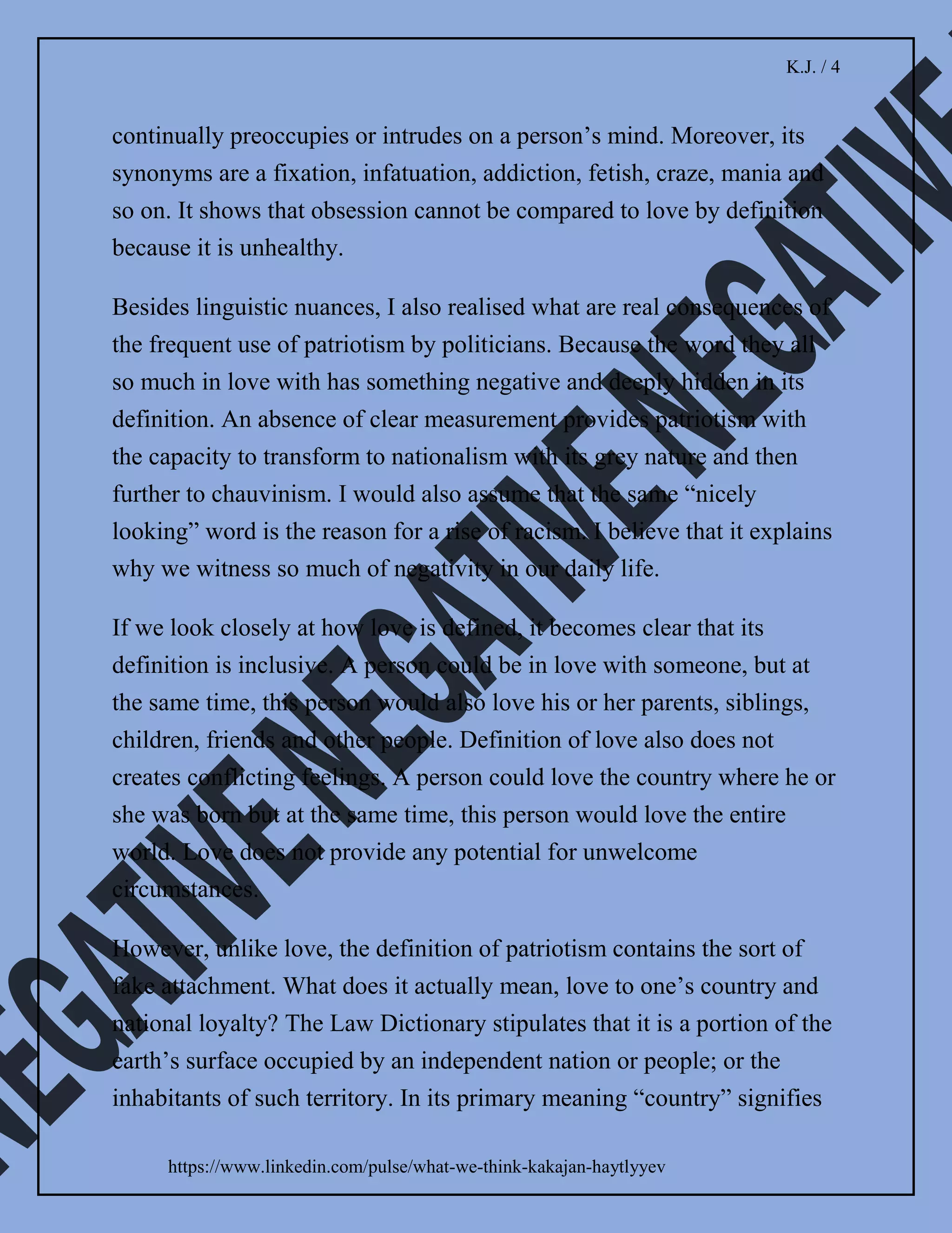 K.J. / 3
https://www.linkedin.com/pulse/what-we-think-kakajan-haytlyyev
culture, language, race, religion, political goals and/or
belief in a common ancestry. Nationalism can be positive
or negative. He also defined chauvinism as an excess of
patriotism or an exaggerated patriotism and a belligerent
belief in national superiority and glory.
Little by little it became clear that patriotism might not be
so positive after all. However, to avoid misinterpretation,
I decided to compare it with another word which all of us
would understand only as positive. Naturally, my choice
was the word which carries the ultimate positive meaning
– “love”.
Dictionaries define love as an intense feeling of deep
affection, deep romantic and/or sexual attachment to
someone. Synonyms of love are fondness, tenderness,
warms, intimacy, attachment, endearment, devotion,
adoration, passion, desire, compassion, humanity,
friendliness, kindness, charity, and many other words
which carry meaning that cannot be interpreted other
than positive.
The basic law of logic tells us that positivity produces a
positive response. If any word, idea, or ideology leads to
something negative and ugly, it is unlikely that the core
nature of such word, idea, or ideology to be positive. It
made me realise that based on correlation with
 