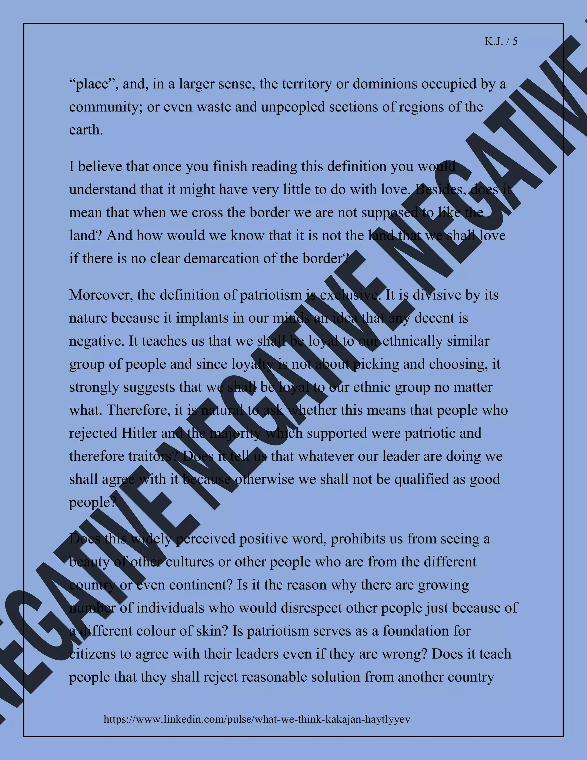 K.J. / 4
https://www.linkedin.com/pulse/what-we-think-kakajan-haytlyyev
synonyms, we can really tell whether the word carries a
truly positive meaning.
Synonyms of love is a clear indication that this approach
is viable. Because any of its synonyms do not suggest that
love is capable of producing hatred.
I assume that some people may argue that obsession
could be interpreted as a synonym of love. I would
disagree with it because the definition of the word
“obsession” is an idea or thought that continually
preoccupies or intrudes on a person’s mind.
Moreover, its synonyms are a fixation, infatuation,
addiction, fetish, craze, mania and so on. It shows that
obsession cannot be compared to love because it is
unhealthy.
Besides linguistic nuances, I also realised what are real
consequences of the frequent use of patriotism by
politicians. Because an absence of clear measurement
provides patriotism with the capacity to transform to
nationalism with its grey nature and then further to
chauvinism.
Since patriotism is exclusive, I would also assume that
the same “nicely looking” word is the reason for a rise of
racism. It explains why we witness so much of negativity
in our daily life.
 