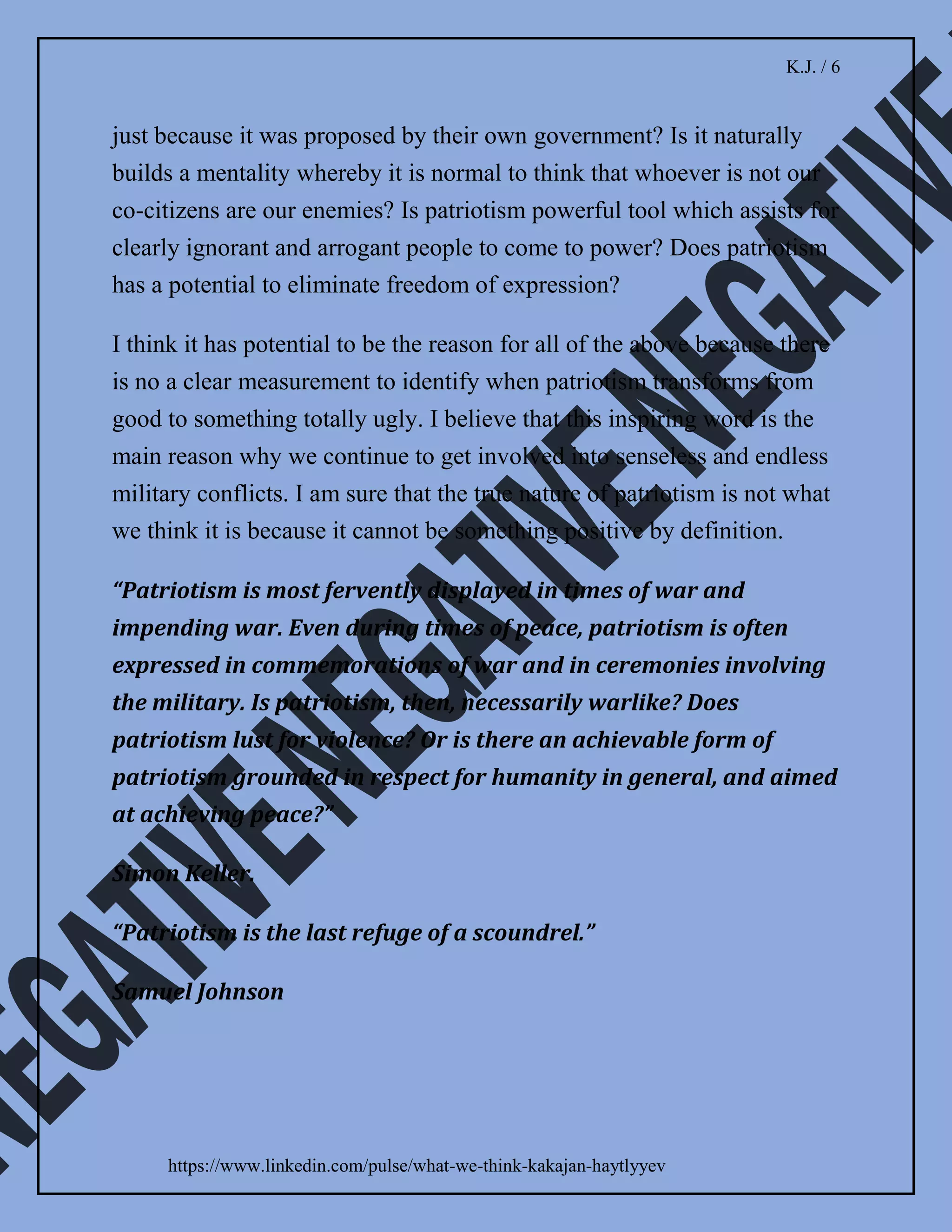 K.J. / 5
https://www.linkedin.com/pulse/what-we-think-kakajan-haytlyyev
Definition of patriotism contains elements of fake
attachment. What does it mean, love to one’s country and
national loyalty? Does it mean that when we cross the
border we are not supposed to like the land? And how
would we know that it is not the land that we shall love if
there is no clear demarcation of the border?
In contrast to patriotis, love is inclusive. A person could
be in love with someone, but at the same time, he or she
would also love parents, siblings, children, friends, and
other people.
Definition of love also does not create conflicting
feelings. A person could love the country where he or she
was born but at the same time, this person would love the
entire world. Love does not provide any potential which
may lead to hpstility.
I concluded that patriotism indirectly prohibits us from
seeing a beauty of other cultures or other people. It might
be responsible for a growing number of individuals who
would disrespect others just because of a different colour
of skin.
Patriotism serves as a foundation for citizens to agree
with their leaders even if they are wrong. It teach people
that they shall reject reasonable solution from another
 