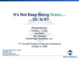 1 
It’s Not Easy Being Green… 
…Or, Is It? 
Presented by: 
Charles L. Colby 
Joe Bates 
Joe Taliuaga 
Rockbridge Associates, Inc. 
17th Annual Frontiers in Service Conference 
October 3, 2008 
For more information, contact: 
Joe Bates, VP 
703-757-5213 ext. 14 
jbates@rockresearch.com 
 