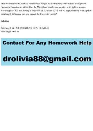 It is our intention to produce interference fringes by illuminating some sort of arrangement
(Young's Experiment, a thin film, the Michelson Interferometer, etc.) with light at a mean
wavelength of 500 nm, having a linewidth of 2.5 times 10^-3 nm. At approximately what optical
path length difference can you expect the fringes to vanish?
Solution
Path length dt= 2/d=(500X10-9)2 /(2.5x10-3x10-9)
Path length =0.1 m
 