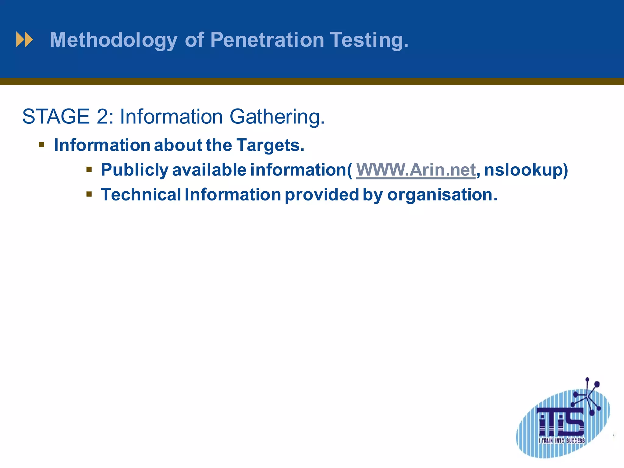 Methodology of Penetration Testing. 
STAGE 2: Information Gathering. 
 Information about the Targets. 
 Publicly available information( WWW.Arin.net, nslookup) 
 Technical Information provided by organisation. 
 