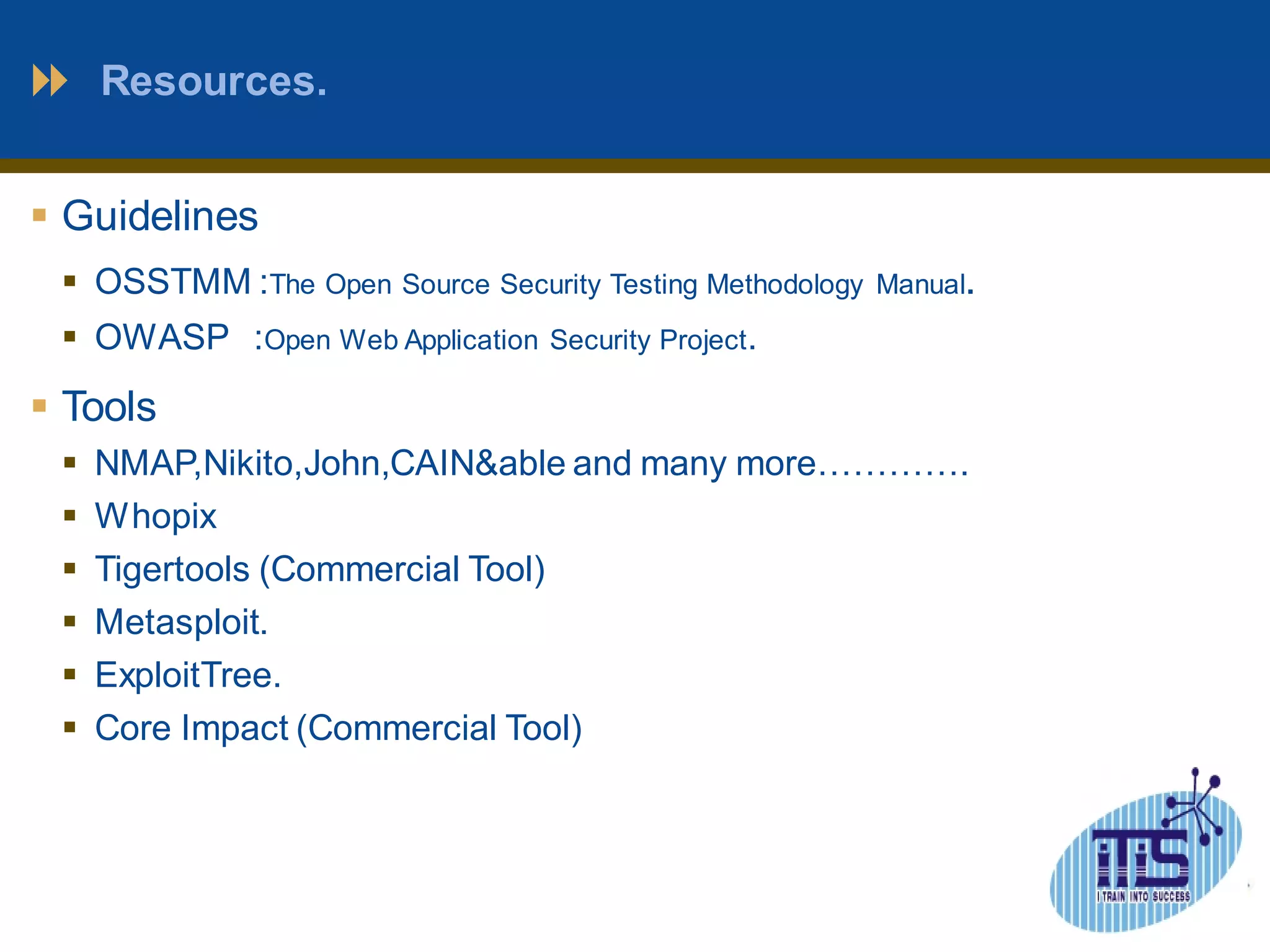 Resources. 
 Guidelines 
 OSSTMM :The Open Source Security Testing Methodology Manual. 
 OWASP :Open Web Application Security Project. 
 Tools 
 NMAP,Nikito,John,CAIN&able and many more…………. 
 Whopix 
 Tigertools (Commercial Tool) 
 Metasploit. 
 ExploitTree. 
 Core Impact (Commercial Tool) 
 