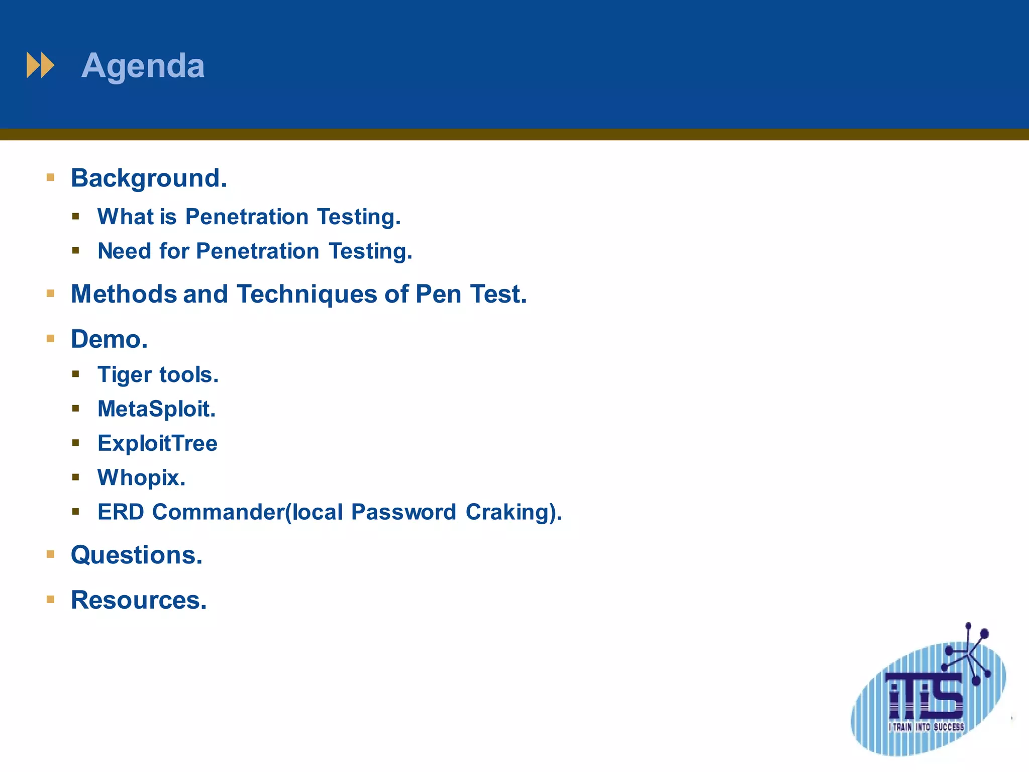 Agenda 
 Background. 
 What is Penetration Testing. 
 Need for Penetration Testing. 
 Methods and Techniques of Pen Test. 
 Demo. 
 Tiger tools. 
 MetaSploit. 
 ExploitTree 
 Whopix. 
 ERD Commander(local Password Craking). 
 Questions. 
 Resources. 
 