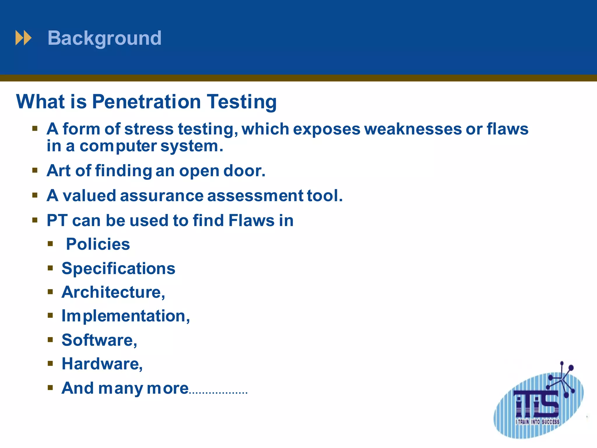 Background 
What is Penetration Testing 
 A form of stress testing, which exposes weaknesses or flaws 
in a computer system. 
 Art of finding an open door. 
 A valued assurance assessment tool. 
 PT can be used to find Flaws in 
 Policies 
 Specifications 
 Architecture, 
 Implementation, 
 Software, 
 Hardware, 
 And many more……………… 
 