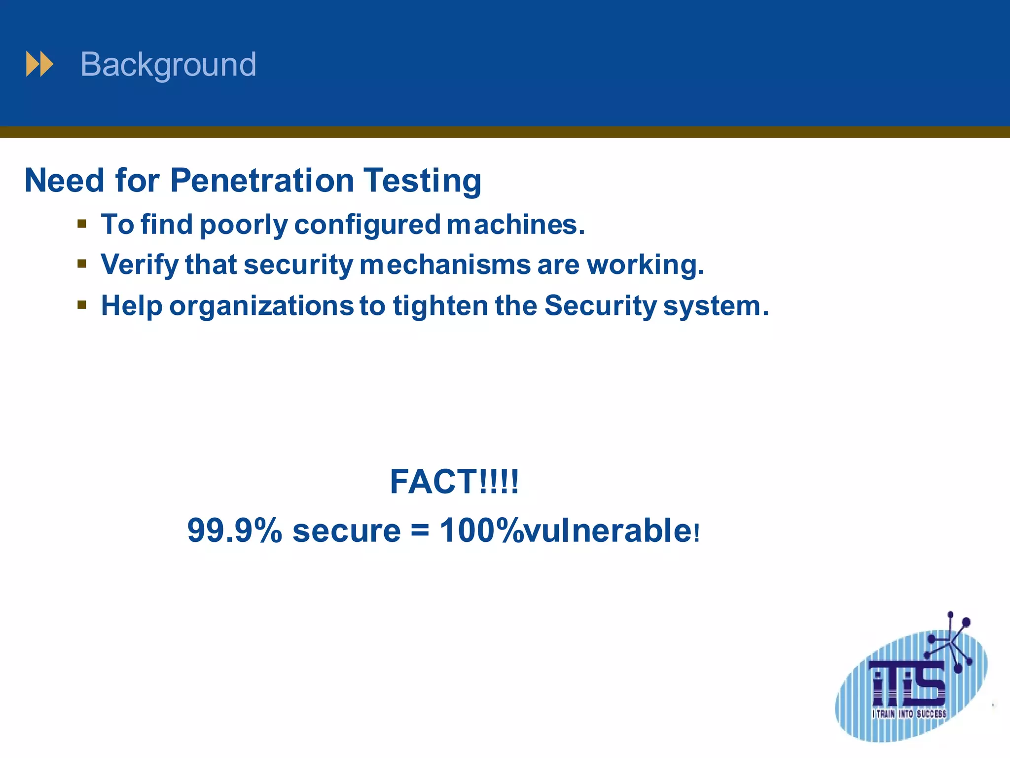 Background 
Need for Penetration Testing 
 To find poorly configured machines. 
 Verify that security mechanisms are working. 
 Help organizations to tighten the Security system. 
FACT!!!! 
99.9% secure = 100%vulnerable! 
 
