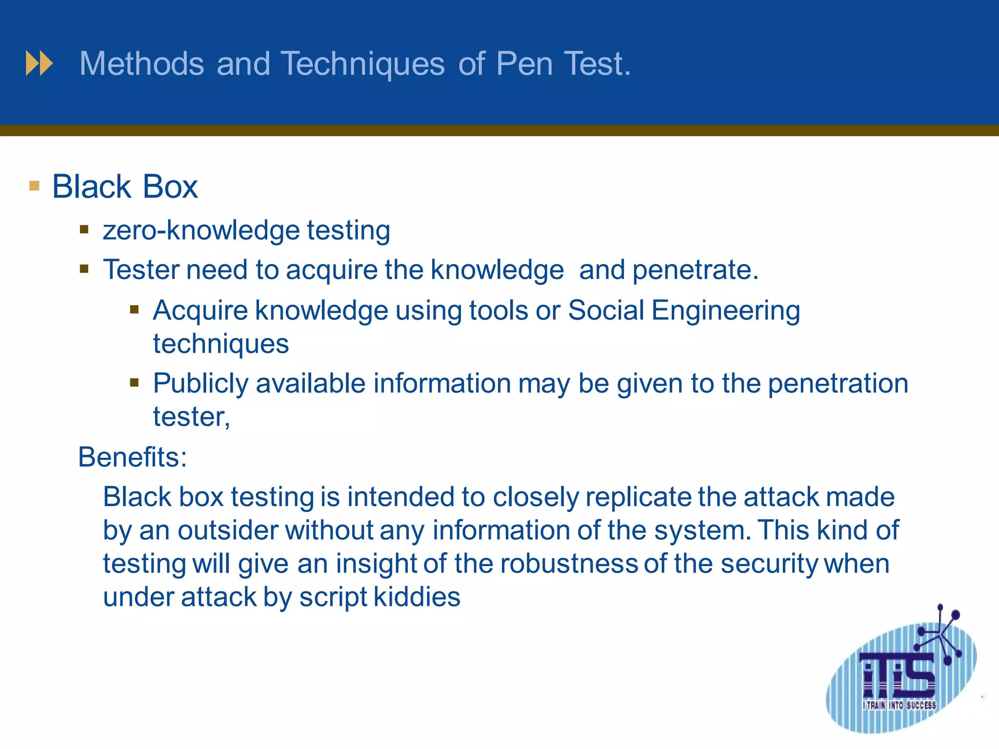 Methods and Techniques of Pen Test. 
 Black Box 
 zero-knowledge testing 
 Tester need to acquire the knowledge and penetrate. 
 Acquire knowledge using tools or Social Engineering 
techniques 
 Publicly available information may be given to the penetration 
tester, 
Benefits: 
Black box testing is intended to closely replicate the attack made 
by an outsider without any information of the system. This kind of 
testing will give an insight of the robustness of the security when 
under attack by script kiddies 
 