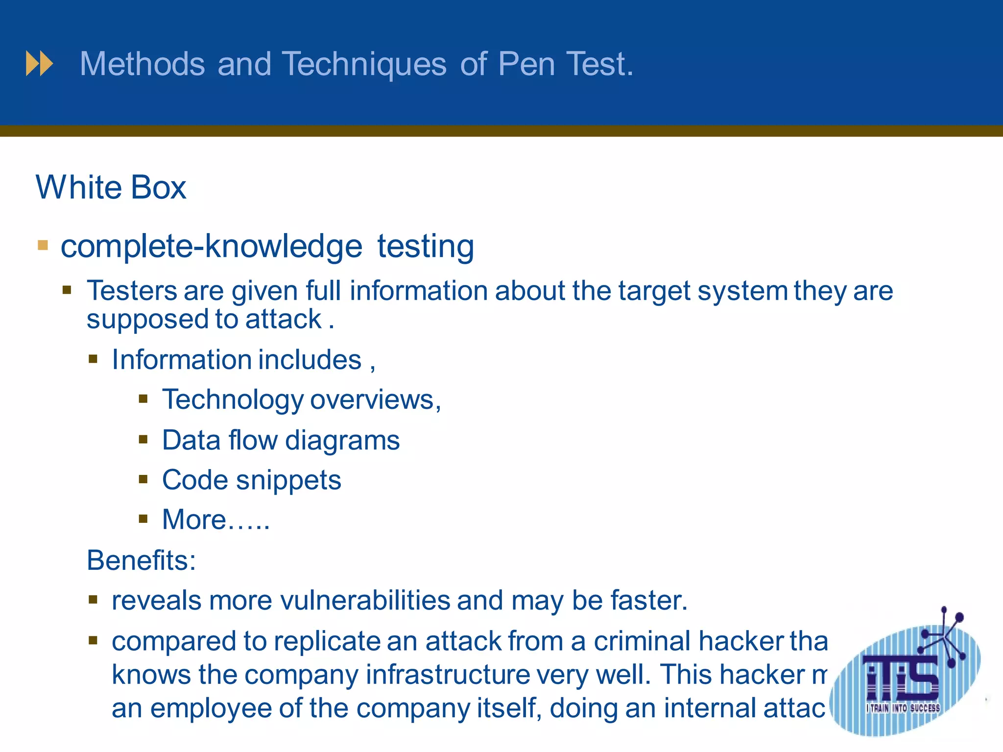 Methods and Techniques of Pen Test. 
White Box 
 complete-knowledge testing 
 Testers are given full information about the target system they are 
supposed to attack . 
 Information includes , 
 Technology overviews, 
 Data flow diagrams 
 Code snippets 
 More….. 
Benefits: 
 reveals more vulnerabilities and may be faster. 
 compared to replicate an attack from a criminal hacker that 
knows the company infrastructure very well. This hacker may be 
an employee of the company itself, doing an internal attack 
 