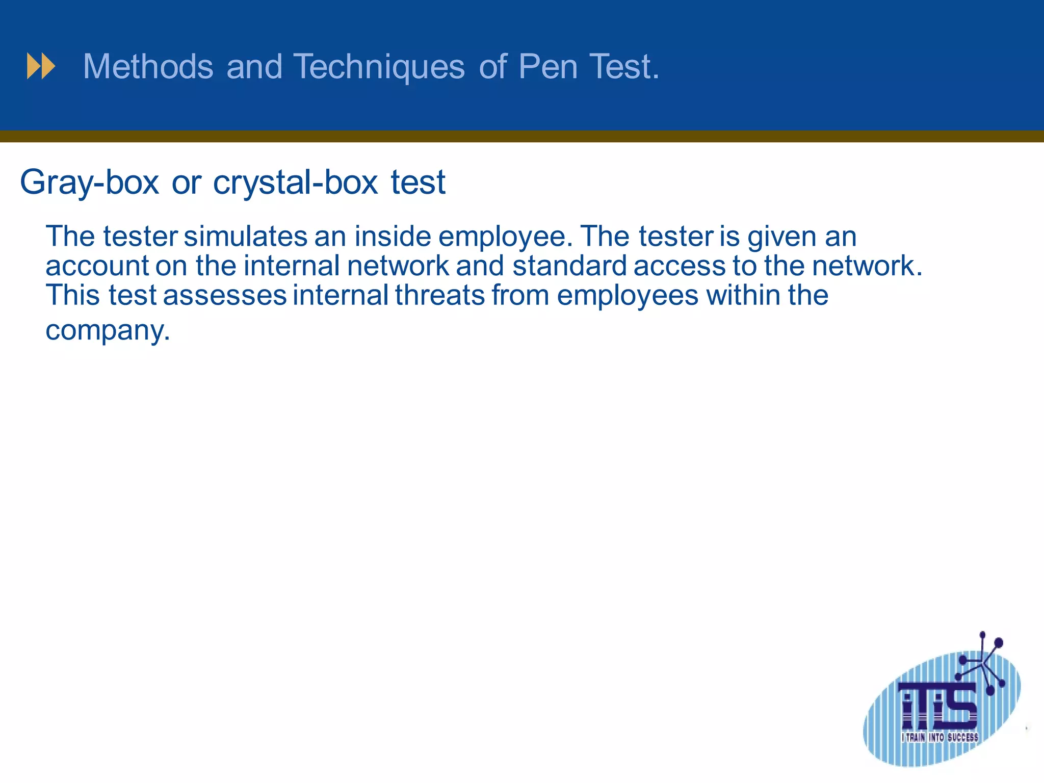 Methods and Techniques of Pen Test. 
Gray-box or crystal-box test 
The tester simulates an inside employee. The tester is given an 
account on the internal network and standard access to the network. 
This test assesses internal threats from employees within the 
company. 
 