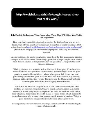 It Is Possible To Improve Your Consuming. These Tips Will Allow You To On
The Experience
How your body capabilities is utterly related to the foodstuff that you put in it.
Being aware of what your body is necessary to maintain a healthy is crucial. Start
using these ideas http://weightlosspatch.info/weight-loss-patches-that-really-work/
presented on this page and combine these people to your daily nourishment
program.
A great nutritious tip requires eradicating sugar from the diet program and initiates
using an artificial sweetener. Consuming a great deal of sugars might cause several
heart disease, such as center problems that can get critical. You probably won't
skip the difference.
Whole grains can be a healthier and well balanced diet regime. Cereals are far
more wholesome than processed carbohydrates. Some examples of whole grain
products you should eat daily are: whole wheat pasta, dark brown rice, and
particularly whole wheat grain a loaf of bread that one could use in your daily
balanced and nourishing diet regime. This gives you the fiber and nutrients and
vitamins your body needs which highly processed carbs.
You should eat meals on a regular basis. A few types of these kinds of food
products are sardines, soy products dairy, peanuts, cheese, cheeses, and milk
products. Calcium supplements is important for solid the teeth and bone. Weak
bone which is a bone fragments condition due to fragile bones, which happens to
be another reason why to ensure that you eat a good amount of calcium. This is a
quite painful and incapacitating situation that affects your bones.
Try out packing your own function or college. It takes only 10-20 minutes to get a
couple of dishes ready.
http://weightlosspatch.info/weight-loss-patches-
that-really-work/
 
