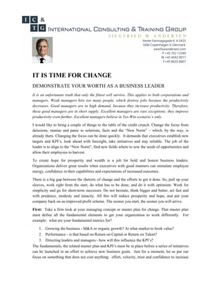 IT IS TIME FOR CHANGE
DEMONSTRATE YOUR WORTH AS A BUSINESS LEADER
It is an unfortunate truth that only the fittest will survive. This applies to both corporations and
managers. Weak managers hire too many people, which destroy jobs because the productivity
decreases. Good managers are in high demand, because they increase productivity. Therefore,
these good managers are in short supply. Excellent managers are rare exceptions; they improve
productivity even further. Excellent managers believe in Yes-Win scenario’s only.

I would like to bring a couple of things to the table of the credit crunch. Change the focus from
delusions, manias and panic to solutions, facts and the “New Norm” – which, by the way, is
already there. Changing the focus can be done quickly. It demands that executives establish new
targets and KPI’s, look ahead with foresight, take initiatives and stay reliable. The job of the
leader is to align to the “New Norm”, find new fields where to sow the seeds of opportunities and
allow their employees to harvest.

To create hope for prosperity and wealth is a job for bold and honest business leaders.
Organizations deliver great results when executives with good manners can stimulate employee
energy, confidence in their capabilities and expectations of increased outcomes.

There is a big gap between the rhetoric of change and the efforts to get it done. So, pull up your
sleeves, work right from the start, do what has to be done, and do it with optimism. Work for
simplicity and go for short-term successes. Do not hesitate, think bigger and better, act fast and
with prudence, modesty and tenacity. All this will induce prosperity and hope, and put your
company back on an improved profit scheme. The sooner you start, the sooner you will arrive.

First: Take a firm look at your managing concept or master plan for change. That master plan
must define all the fundamental elements to get your organization to work differently. For
example: what are your fundamental metrics for?

    1. Growing the business - M&A or organic growth? At what market to book value?
    2. Performance - is that based on Return on Capital or Return on Talent?
    3. Directing leaders and managers - how will this influence the KPI’s?
The fundamentals, the related master plan and KPI’s must be in place before a series of initiatives
can be launched in an effort to achieve new business goals. Just for a moment, let us put our
focus on something that does not cost anything: effort, velocity, trust and confidence to increase
 
