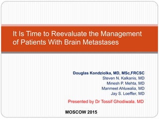 Douglas Kondziolka, MD, MSc,FRCSC
Steven N. Kalkanis, MD
Minesh P. Mehta, MD
Manmeet Ahluwalia, MD
Jay S. Loeffler, MD
It Is Time to Reevaluate the Management
of Patients With Brain Metastases
Presented by Dr Tossif Ghodiwala. MD
MOSCOW 2015
 