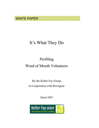 WHITE PAPER




      It’s What They Do


              Profiling
    Word of Mouth Volunteers


        By the Keller Fay Group
      in Cooperation with BzzAgent


               March 2007
 