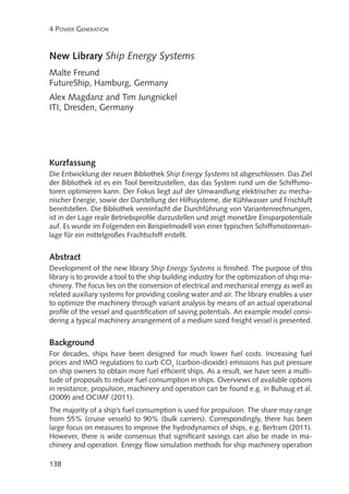 4 Power Generation

New Library Ship Energy Systems
Malte Freund
FutureShip, Hamburg, Germany
Alex Magdanz and Tim Jungnickel
ITI, Dresden, Germany

Kurzfassung
Die Entwicklung der neuen Bibliothek Ship Energy Systems ist abgeschlossen. Das Ziel
der Bibliothek ist es ein Tool bereitzustellen, das das System rund um die Schiffsmotoren optimieren kann. Der Fokus liegt auf der Umwandlung elektrischer zu mechanischer Energie, sowie der Darstellung der Hilfssysteme, die Kühlwasser und Frischluft
bereitstellen. Die Bibliothek vereinfacht die Durchführung von Variantenrechnungen,
ist in der Lage reale Betriebsprofile darzustellen und zeigt monetäre Einsparpotentiale
auf. Es wurde im Folgenden ein Beispielmodell von einer typischen Schiffsmotorenanlage für ein mittelgroßes Frachtschiff erstellt.

Abstract
Development of the new library Ship Energy Systems is finished. The purpose of this
library is to provide a tool to the ship building industry for the optimization of ship machinery. The focus lies on the conversion of electrical and mechanical energy as well as
related auxiliary systems for providing cooling water and air. The library enables a user
to optimize the machinery through variant analysis by means of an actual operational
profile of the vessel and quantification of saving potentials. An example model considering a typical machinery arrangement of a medium sized freight vessel is presented.

Background
For decades, ships have been designed for much lower fuel costs. Increasing fuel
prices and IMO regulations to curb CO2 (carbon-dioxide) emissions has put pressure
on ship owners to obtain more fuel efficient ships. As a result, we have seen a multitude of proposals to reduce fuel consumption in ships. Overviews of available options
in resistance, propulsion, machinery and operation can be found e.g. in Buhaug et al.
(2009) and OCIMF (2011).
The majority of a ship’s fuel consumption is used for propulsion. The share may range
from 55% (cruise vessels) to 90% (bulk carriers). Correspondingly, there has been
large focus on measures to improve the hydrodynamics of ships, e.g. Bertram (2011).
However, there is wide consensus that significant savings can also be made in machinery and operation. Energy flow simulation methods for ship machinery operation
138

 