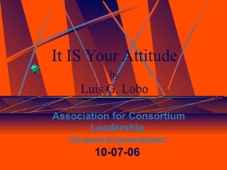 It IS Your Attitude
              by
      Luis G. Lobo

Association for Consortium
       Leadership
  “The Impact of Communications”

          10-07-06
 